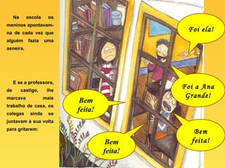 Na escola os meninos apontavam-na de cada vez que alguém fazia uma asneira. E se a professora, de castigo, lhe marcava mais trabalho de casa, os colegas ainda se juntavam à sua volta para gritarem: Foi ela! Bem feita! Foi a Ana Grande! Bem feita! Bem feita! 