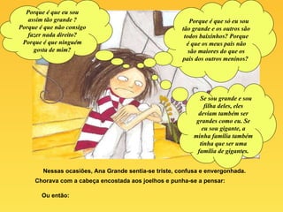 Nessas ocasiões, Ana Grande sentia-se triste, confusa e envergonhada. Chorava com a cabeça encostada aos joelhos e punha-se a pensar: Ou então: Porque é que eu sou assim tão grande ? Porque é que não consigo fazer nada direito? Porque é que ninguém gosta de mim? Porque é que só eu sou tão grande e os outros são todos baixinhos? Porque é que os meus pais não são maiores do que os pais dos outros meninos?  Se sou grande e sou filha deles, eles deviam também ser grandes como eu. Se eu sou gigante, a minha família também tinha que ser uma família de gigantes. 