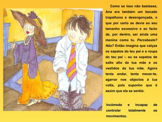 Como se isso não bastasse, Ana era também um bocado trapalhona e desengonçada, o que por certo se devia ao seu tamanho excessivo e ao facto de, por dentro, ser ainda uma menina como tu.  Percebeste?   Não?  Então imagina que calças os sapatos do teu pai e a roupa do teu pai – ou os sapatos de salto alto da tua mãe e os vestidos da tua mãe. Agora tenta andar, tenta mexer-te, agarrar nos objectos à tua volta, pois suponho que é assim que ela se sentia: incómoda e incapaz de controlar totalmente os movimentos. 