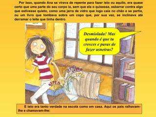 Por isso, quando Ana se virava de repente para fazer isto ou aquilo, era quase certo que uma parte do seu corpo ia, sem que ela o quisesse, esbarrar contra algo que estivesse quieto, como uma jarra de vidro que logo caía no chão e se partia, ou um livro que tombava sobre um copo que, por sua vez, se inclinava até derramar o leite que tinha dentro . E isto era tanto verdade na escola como em casa. Aqui os pais ralhavam-lhe e chamavam-lhe: Desmiolada! Mas quando é que tu cresces e paras de fazer asneiras? 