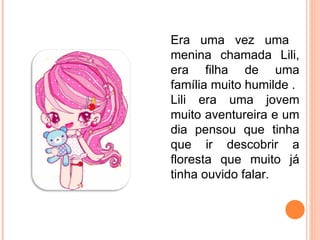 Era uma vez uma  menina chamada Lili, era filha de uma família muito humilde . Lili era uma jovem muito aventureira e um dia pensou que tinha que ir descobrir a floresta que muito já tinha ouvido falar.  