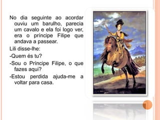 No dia seguinte ao acordar ouviu um barulho, parecia um cavalo e ela foi logo ver, era o príncipe Filipe que andava a passear. Lili disse-lhe: -Quem és tu?  -Sou o Príncipe Filipe, o que fazes aqui? -Estou perdida ajuda-me a voltar para casa.  