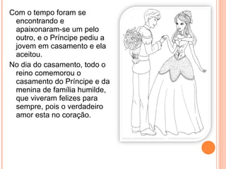 Com o tempo foram se encontrando e apaixonaram-se um pelo outro, e o Príncipe pediu a jovem em casamento e ela aceitou. No dia do casamento, todo o reino comemorou o casamento do Príncipe e da menina de família humilde, que viveram felizes para sempre, pois o verdadeiro amor esta no coração. 