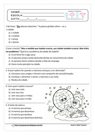 4 http://sosequencias.blogspot.com.br/ Autora: Kátia Teixeira
1.Na frase: “Ela adorava desenhar.” A palavra grifada refere – se a:
a cidade
a) a cidade
b) a Isabela
c) a praça
d) a bonita
___________________________________________________________________________
2.Leia o trecho:“ Mas a medida que Isabela crescia, sua cidade também crescia. Mas tinha
um problema;” Qual era o problema da cidade de Isabela?
a) O sol forte fez o lago secar.
b) A natureza estava sendo destruída devido ao crescimento da cidade.
c) As pessoas foram embora devido a falta de emprego.
d) Havia muita poluição na cidade.
___________________________________________________________________________
3. O que Isadora fez quando a natureza começou a ser destruida?
a) Convocou seus amigos e fizeram uma campanha de consciêntização.
b) Começou a desenhar e pintar a natureza a sua volta.
c) Mudou de cidade.
___________________________________________________________________________
4. Com quem Isabela morava?
a) com seus avós
b) com seus tios
c) com seus pais e irmãos
d) com seus pais e irmão
_______________________________________________________________________
5. O texto do texto é:
a) A menina que pintava
b) A menina que desenhava
c) A menina que bordava
d) A menina que desenhava bolinhas
 