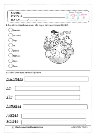 5 http://sosequencias.blogspot.com.br/ Autora: Kátia Teixeira
1. Dos elementos abaixo, quais não fazem parte do meio ambiente?
árvores
pássaros
lago
ar
prédio
fábricas
lojas
flores
___________________________________________________________________________
2.Escreva uma frase para cada palavra.
 