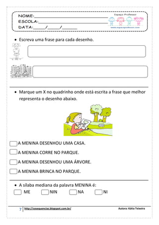 7 http://sosequencias.blogspot.com.br/ Autora: Kátia Teixeira
 Escreva uma frase para cada desenho.
__________________________________________________________
 Marque um X no quadrinho onde está escrita a frase que melhor
representa o desenho abaixo.
A MENINA DESENHOU UMA CASA.
A MENINA CORRE NO PARQUE.
A MENINA DESENHOU UMA ÁRVORE.
A MENINA BRINCA NO PARQUE.
__________________________________________________________
 A sílaba mediana da palavra MENINA é:
ME NIN NA NI
 