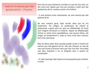 Texto III: A menina que não gostava de ler – 2ª parte. Num dia em que estávamos reunidos na casa do meu avô, um dos meus tios, depois que meu pai começou a dizer que não gostávamos de ler, resolveu contar uma história. - É uma história muito interessante, de uma menina que não gostava de ler. De uma maneira geral, todo mundo sabia que ler era importante. No colégio, os professores do infantil já preparavam a gente para ler, para ser alfabetizado. Os livros com imagens formavam as histórias. Depois da alfabetização tinham os vários livros paradidáticos, com poucas folhas, até chegar ao fundamental II, onde os livros eram bem maiores, bem mais volumosos.   Meu tio devia saber disso quando propôs contar a história da menina que não gostava de ler. Dos que estavam na sala do meu avô muitas já ficaram meio que com cara feia. Uma delas saiu pela esquerda e foi se dirigindo para o quarto do computador.    - Ei, não é pra fugir não! Espera só um pouquinho que a história é curta!    2 