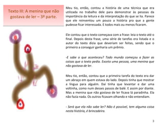 Texto III: A menina que não gostava de ler – 3ª parte. Meu tio, então, contou a história de uma técnica que era utilizada no trabalho dele para demonstrar às pessoas da importância da leitura e da interpretação do que se lia. Parece que ele reinventou um pouco a história pra que a gente pudesse ficar interessada. E todos mais ou menos ficaram.   Ele contou que o texto começava com a frase: leia o texto até o final. Depois desta frase, uma série de tarefas era listada e o autor do texto dizia que deveriam ser feitas, sendo que o primeiro a conseguir ganharia um prêmio.  E sabe o que aconteceu? Todo mundo começou a fazer as coisas que o texto pedia. Exceto uma pessoa, uma menina que não gostava de ler .  Meu tio, então, contou que a primeira tarefa do texto era dar um abraço em quem estava do lado. Depois tinha que mostrar a língua para alguém. Daí tinha que levantar e dar uma voltinha, como num desses passos de balé. E assim por diante. Mas a menina que não gostava de ler ficava lá paradinha. Ela não fazia nada. Os outros ficavam olhando e não entendiam.    - Será que ela não sabe ler? Não é possível, tem alguma coisa nesta história, é brincadeira.   3 