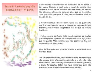 Texto III: A menina que não gostava de ler – 4ª parte. E todo mundo ficou meio que na expectativa de ver aonde ia dar aquela história, e qual seria a moral da história. Com certeza ia acabar de um jeito que deixasse o meu pai bem na fita, só porque ele não se cansa de dizer que ler é a melhor coisa que existe pra quem é criança ou adolescente e blá blá blá...blá blá blá.   O meu tio contava a história com aquela cara de quem acha que é o cara, fazendo careta e dizendo as palavras de jeito diferente, pensando que só agradava. Mas até que ele contava direitinho.   - E ficou aquela confusão, todo mundo fazendo as tarefas, querendo ganhar o prêmio: lia uma parte do texto e já fazia o que era pedido. Mas a menina que não gostava de ler, nem pegava no texto. Mas, então....    Meu tio deu quase um grito pra chamar a atenção de todo mundo e disse:   Daí um chamado interno, lá no fundo da alma da menina que não gostava de ler chamou-lhe a atenção: e se eles não estão lendo direito? E se é uma pegadinha pra mostrar que quem não lê direito faz papel de bobo? E se é pra criticar que quem não interpreta o que lê não consegue encontrar a saída?  4 