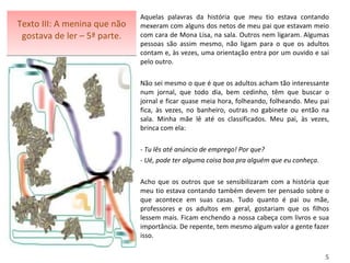 Texto III: A menina que não gostava de ler – 5ª parte. Aquelas palavras da história que meu tio estava contando mexeram com alguns dos netos de meu pai que estavam meio com cara de Mona Lisa, na sala. Outros nem ligaram. Algumas pessoas são assim mesmo, não ligam para o que os adultos contam e, às vezes, uma orientação entra por um ouvido e sai pelo outro.  Não sei mesmo o que é que os adultos acham tão interessante num jornal, que todo dia, bem cedinho, têm que buscar o jornal e ficar quase meia hora, folheando, folheando. Meu pai fica, às vezes, no banheiro, outras no gabinete ou então na sala. Minha mãe lê até os classificados. Meu pai, às vezes, brinca com ela:   - Tu lês até anúncio de emprego! Por que? - Ué, pode ter alguma coisa boa pra alguém que eu conheça .   Acho que os outros que se sensibilizaram com a história que meu tio estava contando também devem ter pensado sobre o que acontece em suas casas. Tudo quanto é pai ou mãe, professores e os adultos em geral, gostariam que os filhos lessem mais. Ficam enchendo a nossa cabeça com livros e sua importância. De repente, tem mesmo algum valor a gente fazer isso.    5 