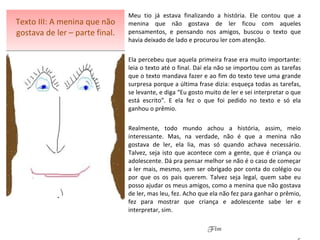 Texto III: A menina que não gostava de ler – parte final. Meu tio já estava finalizando a história. Ele contou que a menina que não gostava de ler ficou com aqueles pensamentos, e pensando nos amigos, buscou o texto que havia deixado de lado e procurou ler com atenção.  Ela percebeu que aquela primeira frase era muito importante: leia o texto até o final. Daí ela não se importou com as tarefas que o texto mandava fazer e ao fim do texto teve uma grande surpresa porque a última frase dizia: esqueça todas as tarefas, se levante, e diga “Eu gosto muito de ler e sei interpretar o que está escrito”. E ela fez o que foi pedido no texto e só ela ganhou o prêmio.   Realmente, todo mundo achou a história, assim, meio interessante. Mas, na verdade, não é que a menina não gostava de ler, ela lia, mas só quando achava necessário. Talvez, seja isto que acontece com a gente, que é criança ou adolescente. Dá pra pensar melhor se não é o caso de começar a ler mais, mesmo, sem ser obrigado por conta do colégio ou por que os os pais querem. Talvez seja legal, quem sabe eu posso ajudar os meus amigos, como a menina que não gostava de ler, mas leu, fez. Acho que ela não fez para ganhar o prêmio, fez para mostrar que criança e adolescente sabe ler e interpretar, sim.   Fim 6 
