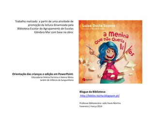 Trabalho realizado a partir de uma atividade de
promoção da leitura dinamizada pela
Biblioteca Escolar do Agrupamento de Escolas
Gândara Mar com base na obra:
Blogue da Biblioteca:
http://biblos-tocha.blogspot.pt/
Professor Bibliotecário: João Paulo Martins
Fevereiro / março 2014
Orientação das crianças e edição em PowerPoint:
Educadoras Helena Ferreira e Helena Abreu
Jardim de Infância da Sanguinheira
 