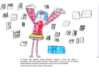 A Joana não gostava deste presente, porque o livro não sabia a
chocolate, nem dava saltos. Então a Joana atirou o livro ao ar e as folhas
desprenderam-se todas e começaram a voar como as borboletas.
O pai fechou os olhos e disse: “Que horror!”
 
