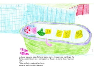 A Joana teve uma ideia, foi tomar banho com o livro para ele ficar limpo. As
folhas desprenderam-se e começaram a flutuar. A Joana disse: “Venham
ver”...
Tinha um livro a nadar na banheira…
O pai ao ver ficou de boca aberta!
 