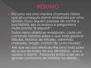    Era uma vez uma menina chamada Glória
    que só conseguia dormir embalada por uma
    história. Caso alguém parasse de contar a
    sua história, ela acordava e perguntava
    muito pronta "e depois?".
   Todos nessa aldeia se revezavam, cada um
    contando histórias sobre o que mais gostava:
    fábulas, histórias de virtudes, advinhas/
    charadas, magia, contos "do outro mundo".
   Até que seu pai ofereceu-lhe uma fada para
    ela a por de baixo da sua almofada , que a
    ajudou a dormir . Passando então a ser ela a
    grande contadora de histórias na aldeia.
 