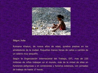 Siliguri, Índia Ruksana Khatun, de nueve años de edad, quiebra piedras en los alrededores de la ciudad. Pequeñas manos llenas de callos a cambio de un salario muy pequeño. Según la Organización Internacional del Trabajo, OIT, mas de 220 millones de niños trabajan en el mundo, más de la mitad de ellas en funciones peligrosas y en condiciones y horarios extensos, con jornadas de trabajo de hasta 17 horas.  