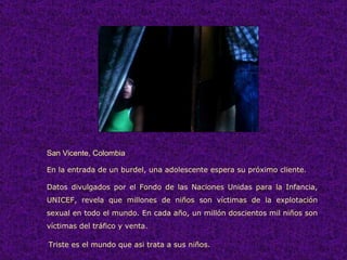 San Vicente, Colombia En la entrada de un burdel, una adolescente espera su próximo cliente. Datos divulgados por el Fondo de las Naciones Unidas para la Infancia, UNICEF, revela que millones de niños son víctimas de la explotación sexual en todo el mundo. En cada año, un millón doscientos mil niños son víctimas del tráfico y venta.   Triste es el mundo que asi trata a sus niños. 