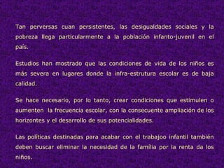 Tan perversas cuan persistentes, las desigualdades sociales y la pobreza llega particularmente a la población infanto-juvenil en el país. Estudios han mostrado que las condiciones de vida de los niños es más severa en lugares donde la infra-estrutura escolar es de baja calidad.  Se hace necesario, por lo tanto, crear condiciones que estimulen o aumenten  la frecuencia escolar, con la consecuente ampliación de los horizontes y el desarrollo de sus potencialidades.  Las políticas destinadas para acabar con el trabajoo infantil también deben buscar eliminar la necesidad de la família por la renta da los niños.  