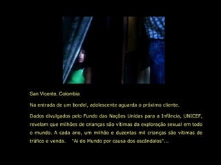 San Vicente, Colombia Na entrada de um bordel, adolescente aguarda o próximo cliente. Dados divulgados pelo Fundo das Nações Unidas para a Infância, UNICEF, revelam que milhões de crianças são vítimas da exploração sexual em todo o mundo. A cada ano, um milhão e duzentas mil crianças são vítimas de tráfico e venda.  “Ai do Mundo por causa dos escândalos”...   