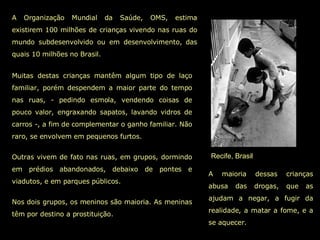 Recife, Brasil A Organização Mundial da Saúde, OMS, estima existirem 100 milhões de crianças vivendo nas ruas do mundo subdesenvolvido ou em desenvolvimento, das quais 10 milhões no Brasil. A maioria dessas crianças abusa das drogas, que as ajudam a negar, a fugir da realidade, a matar a fome, e a se aquecer. Muitas destas crianças mantêm algum tipo de laço familiar, porém despendem a maior parte do tempo nas ruas, - pedindo esmola, vendendo coisas de pouco valor, engraxando sapatos, lavando vidros de carros -, a fim de complementar o ganho familiar. Não raro, se envolvem em pequenos furtos.  Outras vivem de fato nas ruas, em grupos, dormindo em prédios abandonados, debaixo de pontes e viadutos, e em parques públicos.  Nos dois grupos, os meninos são maioria. As meninas têm por destino a prostituição.  