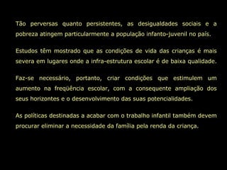 Tão perversas quanto persistentes, as desigualdades sociais e a pobreza atingem particularmente a população infanto-juvenil no país. Estudos têm mostrado que as condições de vida das crianças é mais severa em lugares onde a infra-estrutura escolar é de baixa qualidade.  Faz-se necessário, portanto, criar condições que estimulem um aumento na freqüência escolar, com a consequente ampliação dos seus horizontes e o desenvolvimento das suas potencialidades.  As políticas destinadas a acabar com o trabalho infantil também devem procurar eliminar a necessidade da família pela renda da criança.  