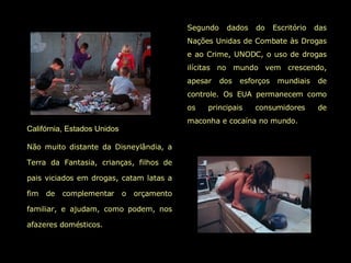 Califórnia, Estados Unidos   Não muito distante da Disneylândia, a Terra da Fantasia, crianças, filhos de pais viciados em drogas, catam latas a fim de complementar o orçamento familiar, e ajudam, como podem, nos afazeres domésticos.   Segundo dados do Escritório das Nações Unidas de Combate às Drogas e ao Crime, UNODC, o uso de drogas ilícitas no mundo vem crescendo, apesar dos esforços mundiais de controle. Os EUA permanecem como os principais consumidores de maconha e cocaína no mundo.  