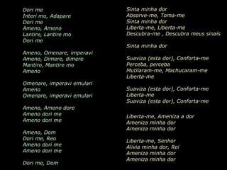 AMENO Grupo Era Dori me   Interi mo, Adapare Dori me Ameno, Ameno Lantire, Lantire mo Dori me Ameno, Omenare, imperavi Ameno, Dimere, dimere Mantiro, Mantire mo Ameno Omenare, imperavi emulari Ameno Omenare, imperavi emulari Ameno, Ameno dore Ameno dori me Ameno dori me Ameno, Dom Dori me, Reo Ameno dori me Ameno dori me Dori me, Dom Sinta minha dor  Absorve-me, Toma-me  Sinta minha dor  Liberta-me, Liberta-me  Descubra-me  , D escubra meus sinais  Sinta minha dor  Suaviza (esta dor),  Conforta-me  Perceba, perceba  Mutilaram-me ,  Machucaram-me Liberta-me   Suaviza (esta dor),  Conforta-me   Liberta-me   Suaviza (esta dor),  Conforta-me   Liberta-me, Ameniza a dor  Ameniza minha dor  Ameniza minha dor  Liberta-me, Senhor   Alivia minha dor, Rei   Ameniza minha dor  Ameniza minha dor  Tira-me esta dor, Senhor 