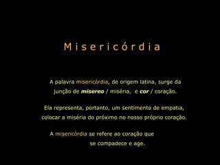 M i s e r i c ó r d i a A palavra  misericórdia , de origem latina, surge da junção de  misereo   / miséria,  e  cor   / coração. Ela representa, portanto, um sentimento de empatia, colocar a miséria do próximo no nosso próprio coração. A  misericórdia  se refere ao coração que  se compadece e age.   