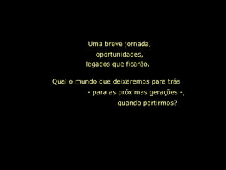 Uma breve jornada, oportunidades, legados que ficarão.   Qual o mundo que deixaremos para trás  - para as próximas gerações -,  quando partirmos?  