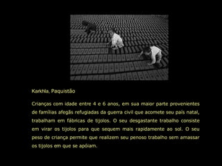 Karkhla,  Paquistão  Crianças com idade entre 4 e 6 anos, em sua maior parte provenientes de famílias afegãs refugiadas da guerra civil que acomete seu país natal, trabalham em fábricas de tijolos. O seu desgastante trabalho consiste em virar os tijolos para que sequem mais rapidamente ao sol. O seu peso de criança permite que realizem seu penoso trabalho sem amassar os tijolos em que se apóiam.  