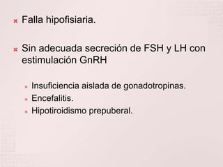Falla hipofisiaria.Sin adecuada secreción de FSH y LH con estimulación GnRHInsuficiencia aislada de gonadotropinas.Encefalitis. Hipotiroidismo prepuberal.
