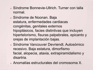 Síndrome Bonnevie-Ullrich. Turner con talla normal.Síndrome de Noonan. Baja estatura, enfermedades cardiacas congénitas, genitales externos hipoplásicos, facies distintivas que incluyen hipertelorismo, fisuras palpebrales, epicanto y orejas de implantación bajas.Síndrome Vancouver Devriendt. Autosómico recesivo. Baja estatura, dimorfismo facial, alopecia, ataxia, extrapiramidalismo y disartria.Anomalías estructurales del cromosoma X.