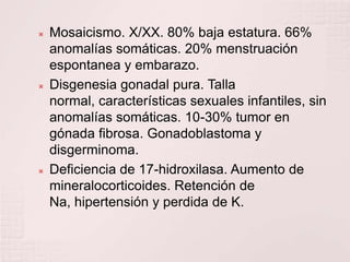Mosaicismo. X/XX. 80% baja estatura. 66% anomalías somáticas. 20% menstruación espontanea y embarazo.Disgenesia gonadal pura. Talla normal, características sexuales infantiles, sin anomalías somáticas. 10-30% tumor en gónada fibrosa. Gonadoblastoma y disgerminoma.Deficiencia de 17-hidroxilasa. Aumento de mineralocorticoides. Retención de Na, hipertensión y perdida de K.