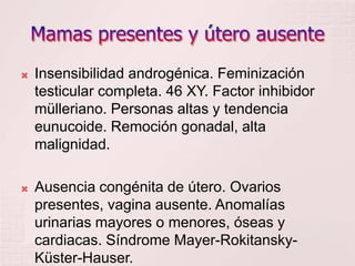 Mamas presentes y útero ausenteInsensibilidad androgénica. Feminización testicular completa. 46 XY. Factor inhibidor mülleriano. Personas altas y tendencia eunucoide. Remoción gonadal, alta malignidad.Ausencia congénita de útero. Ovarios presentes, vagina ausente. Anomalías urinarias mayores o menores, óseas y cardiacas. Síndrome Mayer-Rokitansky-Küster-Hauser.