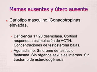Mamas ausentes y útero ausenteCariotipo masculino. Gonadotropinas elevadas. Deficiencia 17,20 desmolasa. Cortisol responde a estimulación de ACTH. Concentraciones de testosterona bajas.Agonadismo. Síndrome de testículo fantasma. Sin órganos sexuales internos. Sin trastorno de esteroidogénesis.