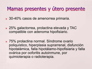Mamas presentes y útero presente30-40% casos de amenorrea primaria.25% galactorrea, prolactina elevada y TAC compatible con adenoma hipofisiario.75% prolactina normal. Síndrome ovario poliquístico, hiperplasia suprarrenal, disfunción hipotalámica, falla hipotálamo-hipofisiaria y falla ovárica por ooforitis autoinmune, por quimioterapia o radioterapia.