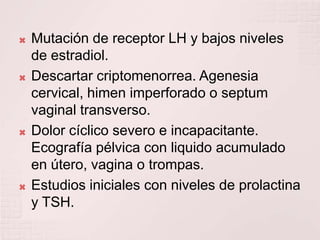 Mutación de receptor LH y bajos niveles de estradiol.Descartar criptomenorrea. Agenesia cervical, himen imperforado o septum vaginal transverso.Dolor cíclico severo e incapacitante. Ecografía pélvica con liquido acumulado en útero, vagina o trompas.Estudios iniciales con niveles de prolactina y TSH.