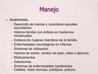 ManejoAnamnesis.Desarrollo de mamas y caracteres sexuales secundarios.Historia familiar con énfasis en trastornos menstruales.Estatura de mujeres miembros de la familia.Enfermedades neurológicas en infancia.Síntomas de virilización.Historia de estrés, cambio de peso, dieta o ejercicio.Medicamentos.Galactorrea. Síntomas de enfermedades hipofisiarias. Cefalea, visión borrosa, polidipsia, poliuria.