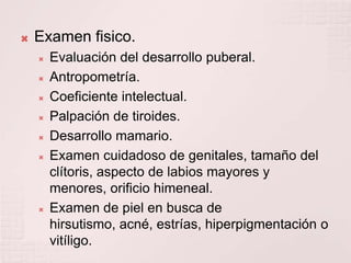 Examen fisico.Evaluación del desarrollo puberal.Antropometría.Coeficiente intelectual.Palpación de tiroides. Desarrollo mamario.Examen cuidadoso de genitales, tamaño del clítoris, aspecto de labios mayores y menores, orificio himeneal.Examen de piel en busca de hirsutismo, acné, estrías, hiperpigmentación o vitíligo.
