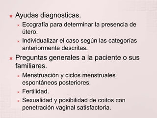 Ayudas diagnosticas.Ecografía para determinar la presencia de útero.Individualizar el caso según las categorías anteriormente descritas.Preguntas generales a la paciente o sus familiares.Menstruación y ciclos menstruales espontáneos posteriores.Fertilidad.Sexualidad y posibilidad de coitos con penetración vaginal satisfactoria.