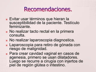 Recomendaciones.Evitar usar términos que hieran la susceptibilidad de la paciente. Testículo feminizante.No realizar tacto rectal en la primera consulta.No realizar laparoscopia diagnostica.Laparoscopia para retiro de gónada con riesgo de malignidad.Para crear cavidad vaginal en casos de agenesia, primero se usan dilatadores. Luego se recurre a cirugía con injertos de piel de región glútea o intestino.