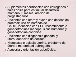Suplementos hormonales con estrógenos a bajas dosis para estimular desarrollo mamario. 6 meses, adición de progestágenos.Pacientes con útero y ovario con deseos de procrear; uso de bombas de GnRH, inducción con FSH recombinante o gonadotropinas menopáusicas humanas y gonadotropina coriónica.Pacientes con disgenesia gonadal y útero, donación de oocitos.Hipoplasia o aplasia uterina, préstamo de útero o maternidad subrogada.Asesoría y orientación psicológica.
