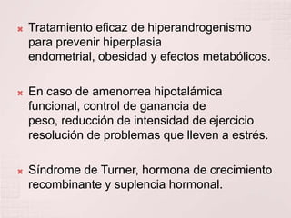 Tratamiento eficaz de hiperandrogenismo para prevenir hiperplasia endometrial, obesidad y efectos metabólicos.En caso de amenorrea hipotalámica funcional, control de ganancia de peso, reducción de intensidad de ejercicio resolución de problemas que lleven a estrés.Síndrome de Turner, hormona de crecimiento recombinante y suplencia hormonal.