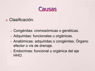 CausasClasificación.Congénitas: cromosómicas o genéticas.Adquiridas: funcionales u orgánicas.Anatómicas: adquiridas o congénitas. Órgano efector o vis de drenaje.Endocrinas: funcional u orgánica del eje HHO.