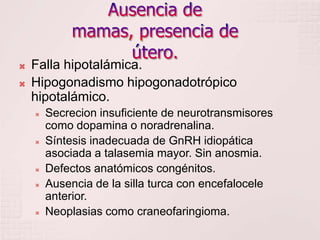 Ausencia de mamas, presencia de útero.Falla hipotalámica.Hipogonadismo hipogonadotrópico hipotalámico.Secrecion insuficiente de neurotransmisores como dopamina o noradrenalina.Síntesis inadecuada de GnRH idiopática asociada a talasemia mayor. Sin anosmia.Defectos anatómicos congénitos.Ausencia de la silla turca con encefalocele anterior.Neoplasias como craneofaringioma.