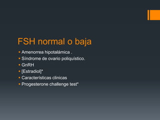 FSH normal o baja
 Amenorrea hipotalámica .
 Síndrome de ovario poliquístico.
 GnRH
 [Estradiol]*
 Características clinicas
 Progesterone challenge test*
 