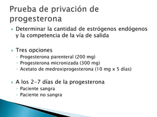  Determinar la cantidad de estrógenos endógenos
y la competencia de la vía de salida
 Tres opciones
◦ Progesterona parenteral (200 mg)
◦ Progesterona micronizada (300 mg)
◦ Acetato de medroxiprogesterona (10 mg x 5 días)
 A los 2-7 días de la progesterona
◦ Paciente sangra
◦ Paciente no sangra
 