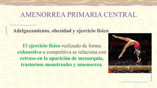 AMENORREA PRIMARIA CENTRAL
Adelgazamiento, obesidad y ejercicio físico:
El ejercicio físico realizado de forma
exhaustiva o competitiva se relaciona con
retraso en la aparición de menarquia,
trastornos menstruales y amenorrea.
 