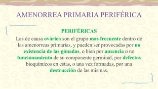 AMENORREA PRIMARIA PERIFÉRICA
PERIFÉRICAS
Las de causa ovárica son el grupo mas frecuente dentro de
las amenorreas primarias, y pueden ser provocadas por no
existencia de las gónadas, o bien por ausencia o no
funcionamiento de su componente germinal, por defectos
bioquímicos en estas, o una vez formadas, por una
destrucción de las mismas.
 