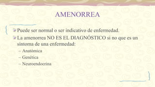 AMENORREA
Puede ser normal o ser indicativo de enfermedad.
La amenorrea NO ES EL DIAGNÓSTICO si no que es un
síntoma de una enfermedad:
– Anatómica
– Genética
– Neuroendocrina
 